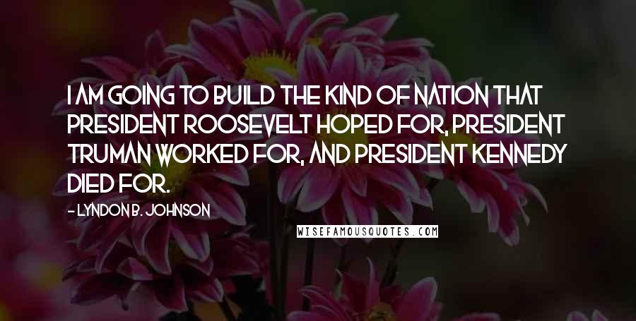 Lyndon B. Johnson Quotes: I am going to build the kind of nation that President Roosevelt hoped for, President Truman worked for, and President Kennedy died for.