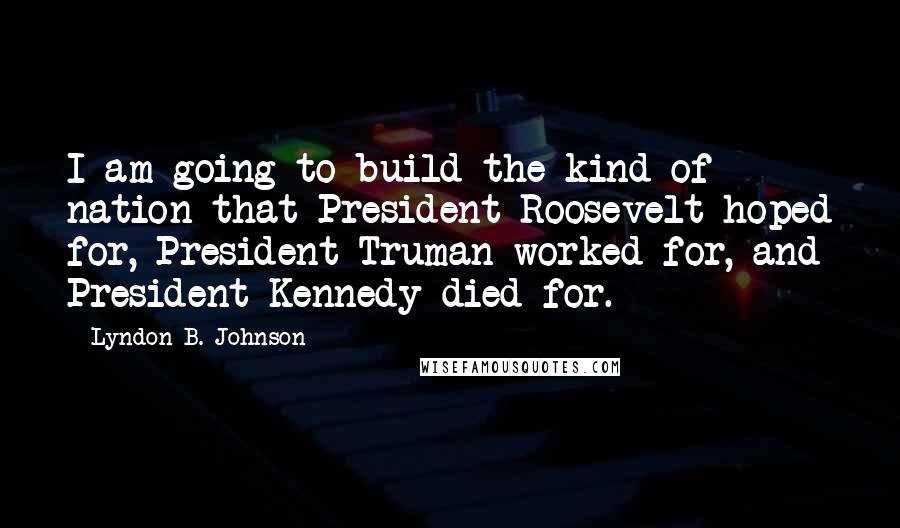 Lyndon B. Johnson Quotes: I am going to build the kind of nation that President Roosevelt hoped for, President Truman worked for, and President Kennedy died for.