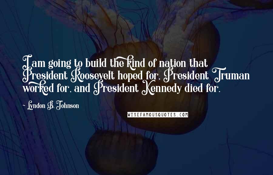 Lyndon B. Johnson Quotes: I am going to build the kind of nation that President Roosevelt hoped for, President Truman worked for, and President Kennedy died for.