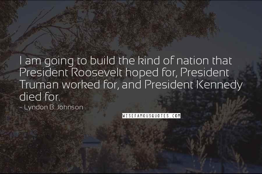 Lyndon B. Johnson Quotes: I am going to build the kind of nation that President Roosevelt hoped for, President Truman worked for, and President Kennedy died for.