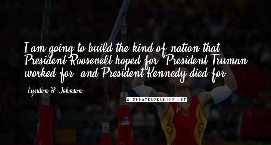 Lyndon B. Johnson Quotes: I am going to build the kind of nation that President Roosevelt hoped for, President Truman worked for, and President Kennedy died for.