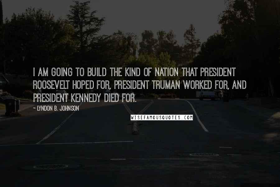 Lyndon B. Johnson Quotes: I am going to build the kind of nation that President Roosevelt hoped for, President Truman worked for, and President Kennedy died for.