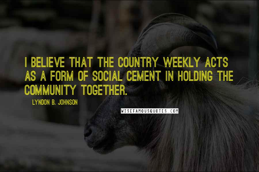 Lyndon B. Johnson Quotes: I believe that the country weekly acts as a form of social cement in holding the community together.