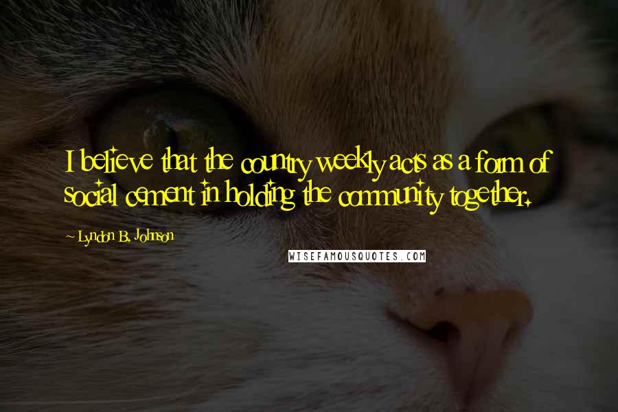 Lyndon B. Johnson Quotes: I believe that the country weekly acts as a form of social cement in holding the community together.