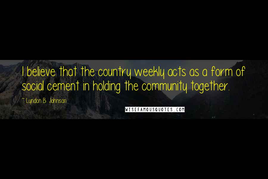 Lyndon B. Johnson Quotes: I believe that the country weekly acts as a form of social cement in holding the community together.