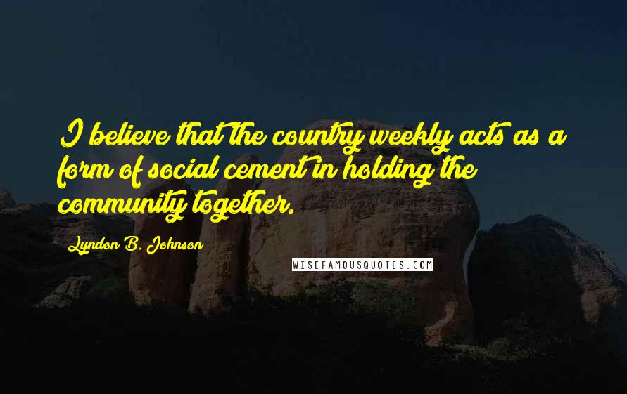 Lyndon B. Johnson Quotes: I believe that the country weekly acts as a form of social cement in holding the community together.