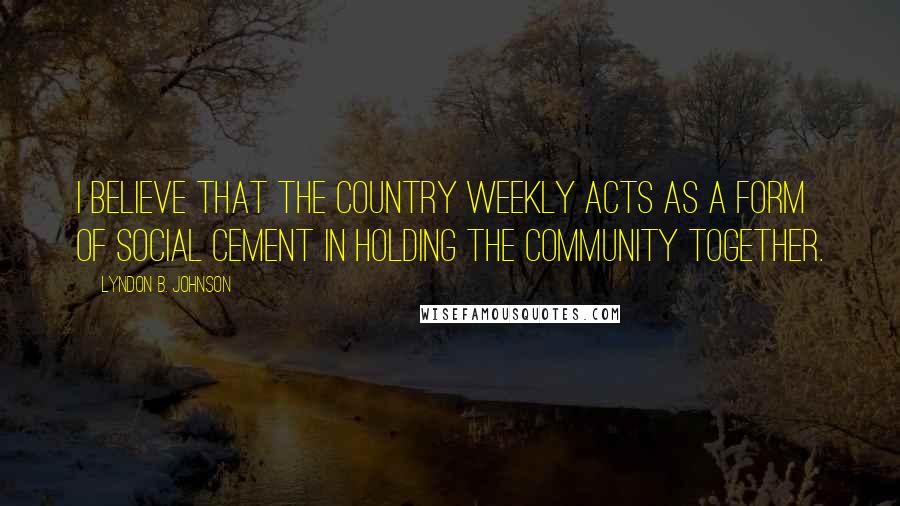 Lyndon B. Johnson Quotes: I believe that the country weekly acts as a form of social cement in holding the community together.