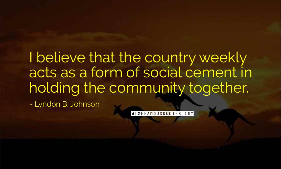 Lyndon B. Johnson Quotes: I believe that the country weekly acts as a form of social cement in holding the community together.