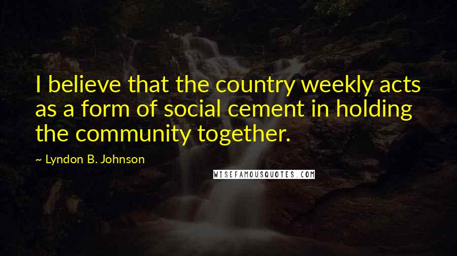 Lyndon B. Johnson Quotes: I believe that the country weekly acts as a form of social cement in holding the community together.