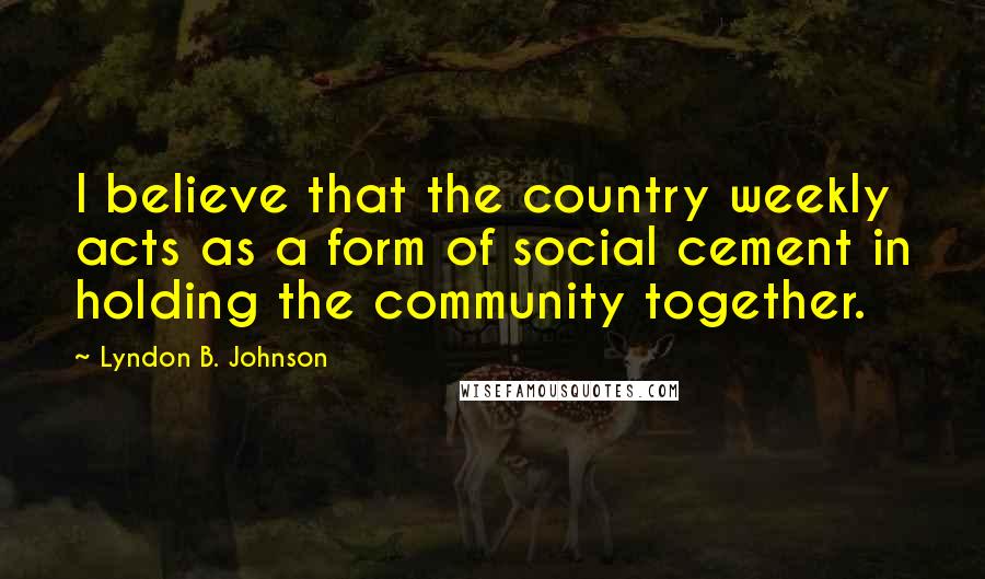 Lyndon B. Johnson Quotes: I believe that the country weekly acts as a form of social cement in holding the community together.