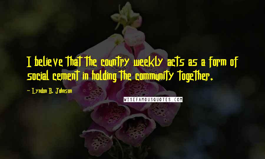 Lyndon B. Johnson Quotes: I believe that the country weekly acts as a form of social cement in holding the community together.
