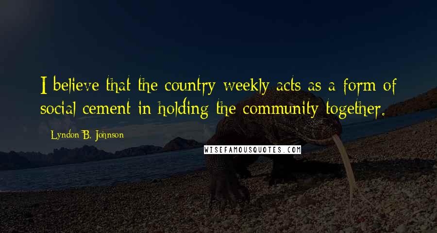 Lyndon B. Johnson Quotes: I believe that the country weekly acts as a form of social cement in holding the community together.