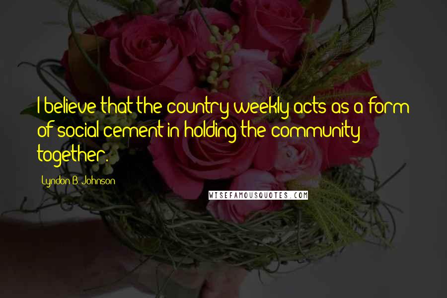 Lyndon B. Johnson Quotes: I believe that the country weekly acts as a form of social cement in holding the community together.