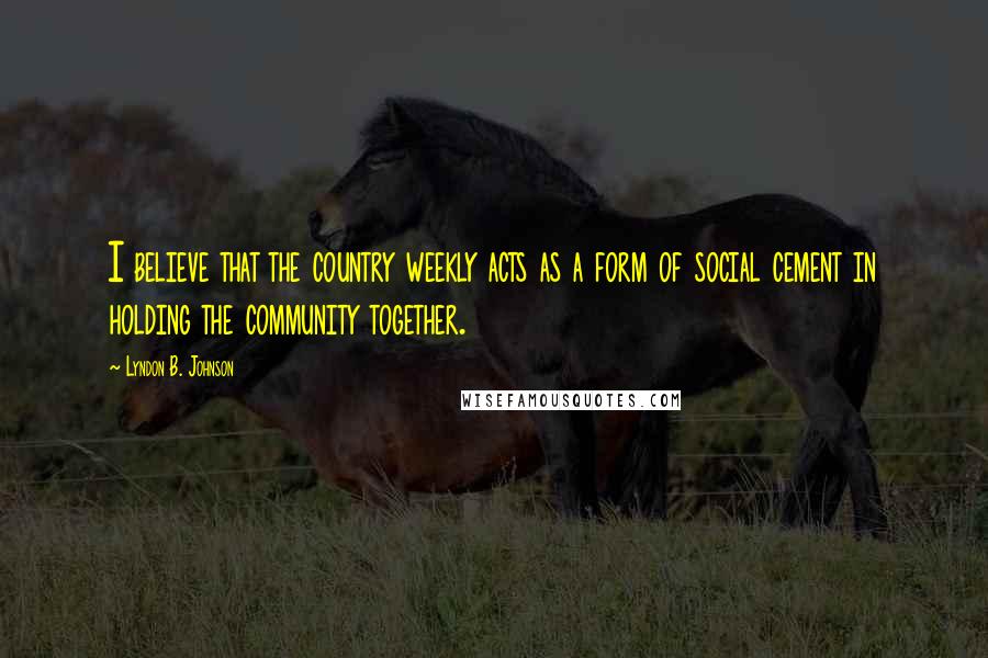 Lyndon B. Johnson Quotes: I believe that the country weekly acts as a form of social cement in holding the community together.