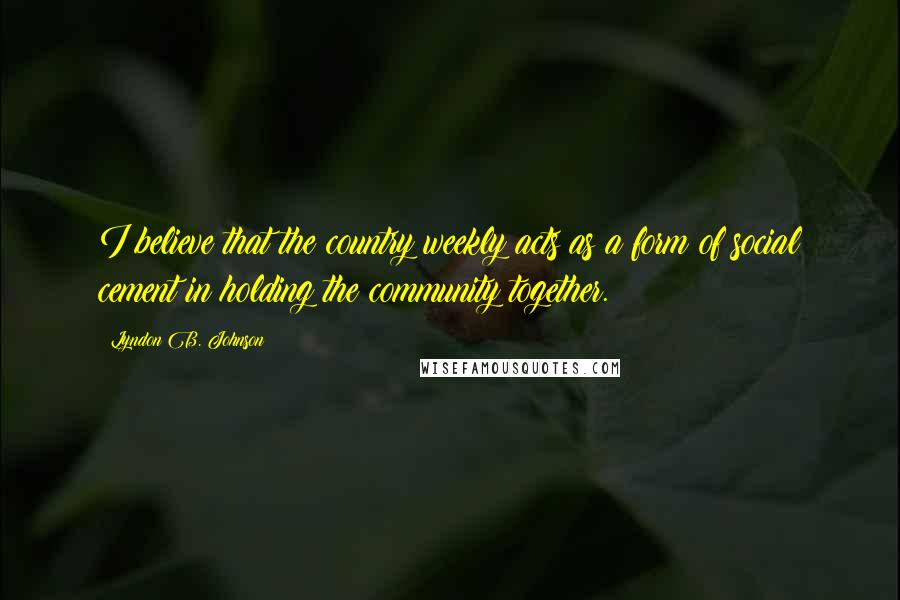 Lyndon B. Johnson Quotes: I believe that the country weekly acts as a form of social cement in holding the community together.