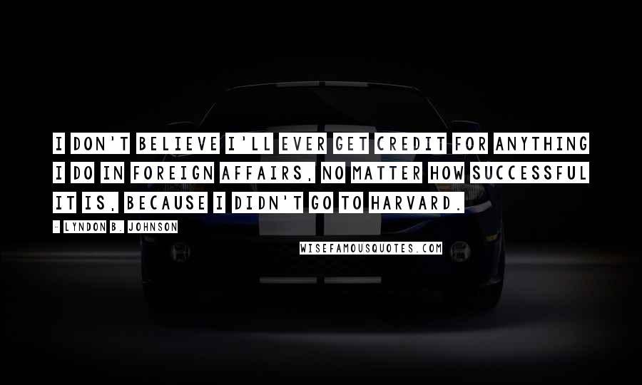 Lyndon B. Johnson Quotes: I don't believe I'll ever get credit for anything I do in foreign affairs, no matter how successful it is, because I didn't go to Harvard.