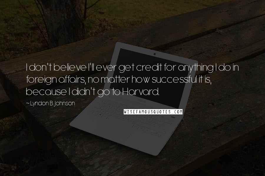 Lyndon B. Johnson Quotes: I don't believe I'll ever get credit for anything I do in foreign affairs, no matter how successful it is, because I didn't go to Harvard.