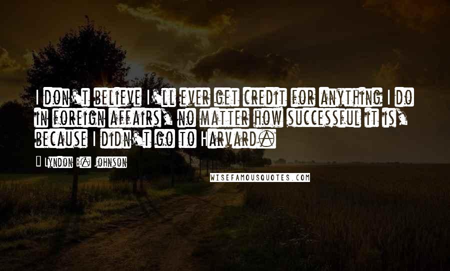 Lyndon B. Johnson Quotes: I don't believe I'll ever get credit for anything I do in foreign affairs, no matter how successful it is, because I didn't go to Harvard.