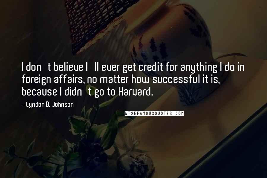 Lyndon B. Johnson Quotes: I don't believe I'll ever get credit for anything I do in foreign affairs, no matter how successful it is, because I didn't go to Harvard.