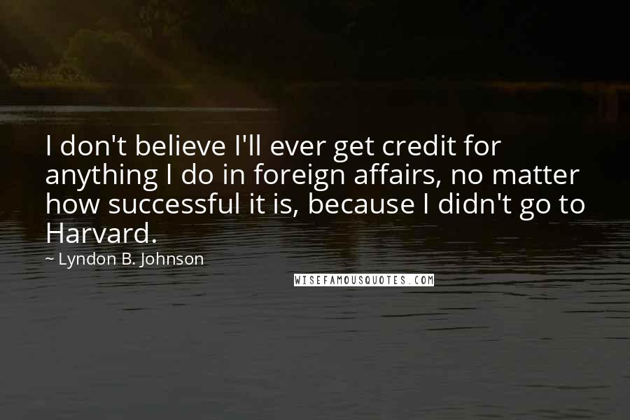 Lyndon B. Johnson Quotes: I don't believe I'll ever get credit for anything I do in foreign affairs, no matter how successful it is, because I didn't go to Harvard.