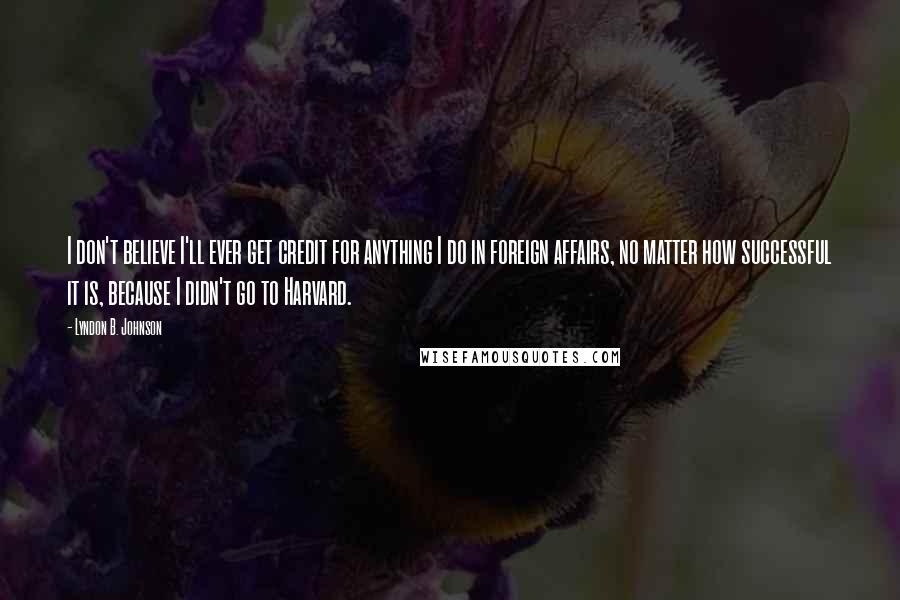 Lyndon B. Johnson Quotes: I don't believe I'll ever get credit for anything I do in foreign affairs, no matter how successful it is, because I didn't go to Harvard.