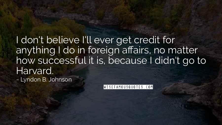 Lyndon B. Johnson Quotes: I don't believe I'll ever get credit for anything I do in foreign affairs, no matter how successful it is, because I didn't go to Harvard.