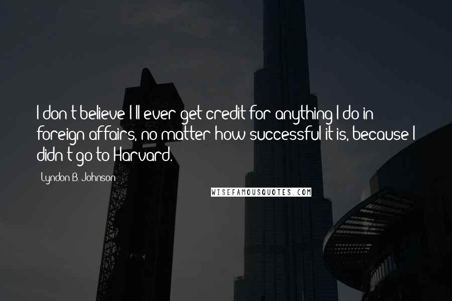 Lyndon B. Johnson Quotes: I don't believe I'll ever get credit for anything I do in foreign affairs, no matter how successful it is, because I didn't go to Harvard.