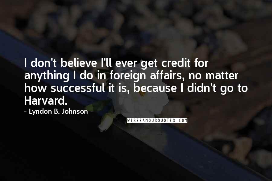 Lyndon B. Johnson Quotes: I don't believe I'll ever get credit for anything I do in foreign affairs, no matter how successful it is, because I didn't go to Harvard.