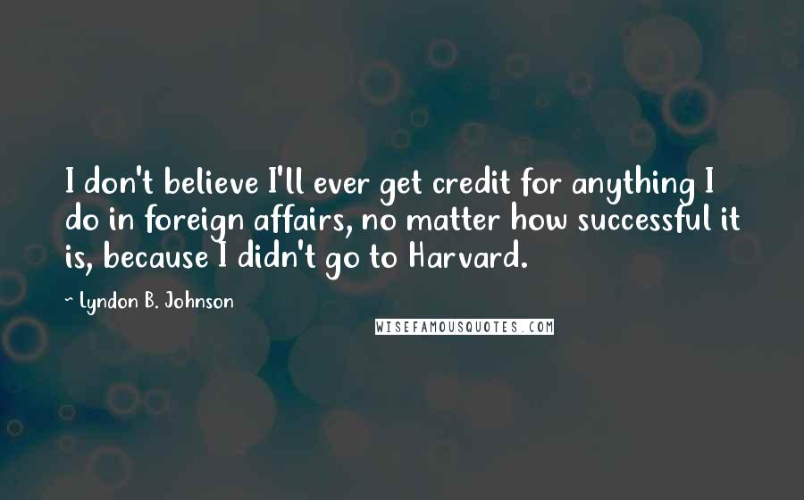 Lyndon B. Johnson Quotes: I don't believe I'll ever get credit for anything I do in foreign affairs, no matter how successful it is, because I didn't go to Harvard.