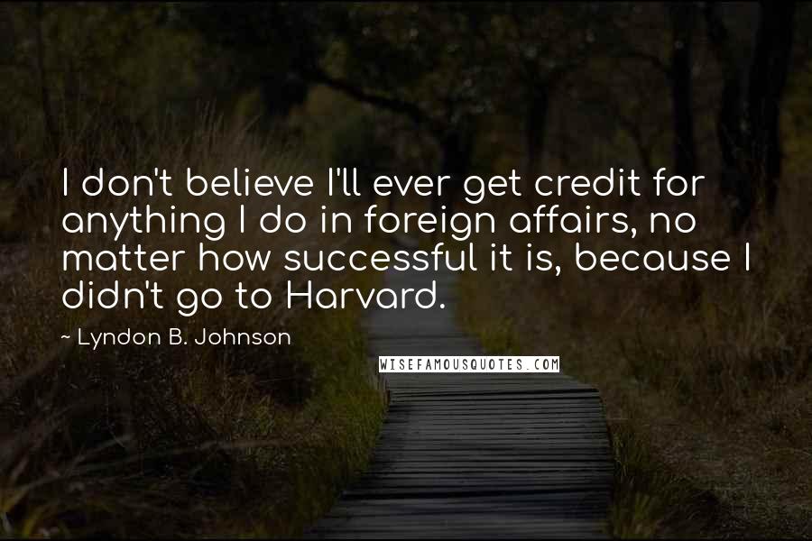 Lyndon B. Johnson Quotes: I don't believe I'll ever get credit for anything I do in foreign affairs, no matter how successful it is, because I didn't go to Harvard.