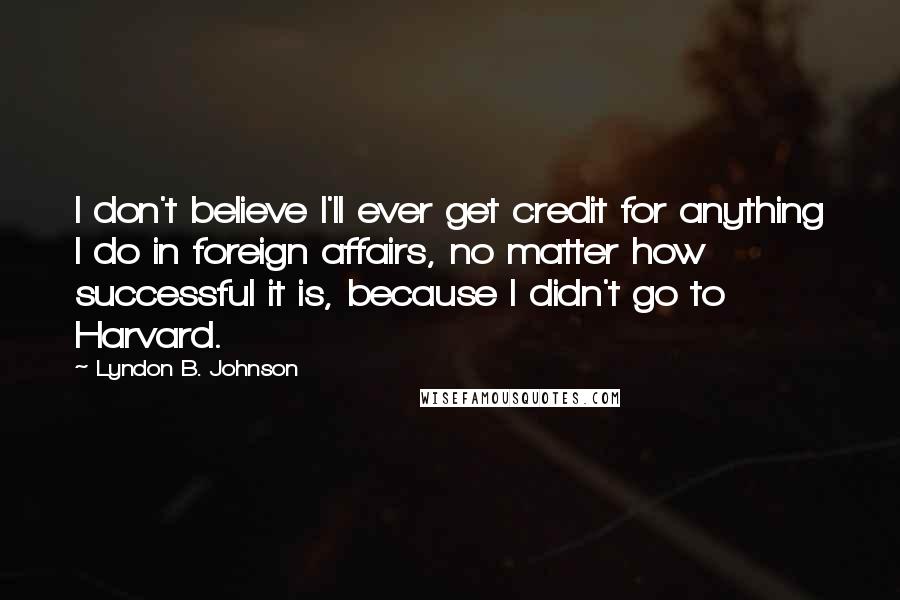 Lyndon B. Johnson Quotes: I don't believe I'll ever get credit for anything I do in foreign affairs, no matter how successful it is, because I didn't go to Harvard.