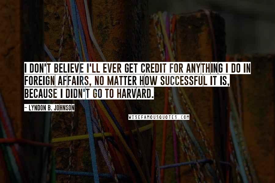 Lyndon B. Johnson Quotes: I don't believe I'll ever get credit for anything I do in foreign affairs, no matter how successful it is, because I didn't go to Harvard.
