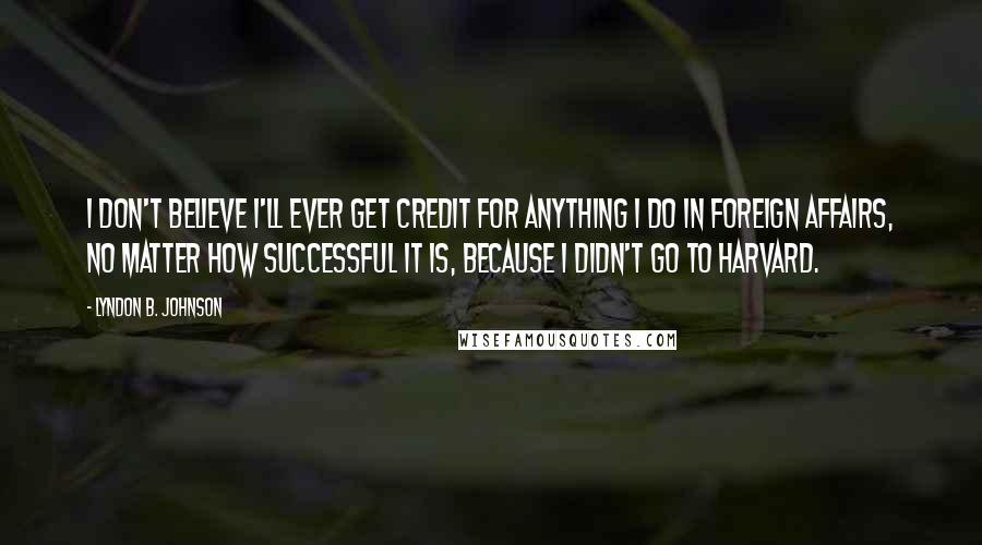 Lyndon B. Johnson Quotes: I don't believe I'll ever get credit for anything I do in foreign affairs, no matter how successful it is, because I didn't go to Harvard.