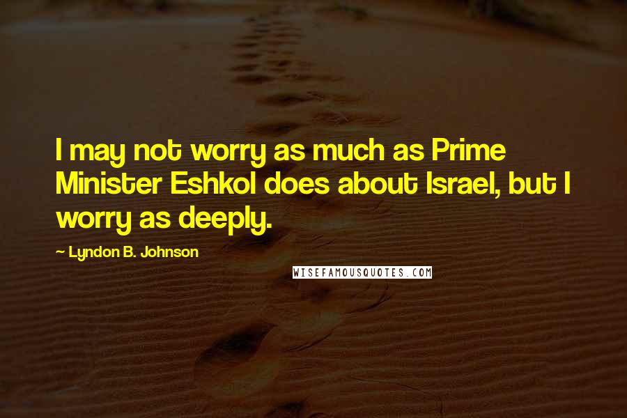 Lyndon B. Johnson Quotes: I may not worry as much as Prime Minister Eshkol does about Israel, but I worry as deeply.
