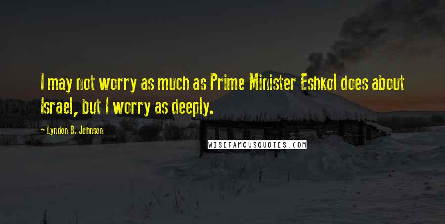 Lyndon B. Johnson Quotes: I may not worry as much as Prime Minister Eshkol does about Israel, but I worry as deeply.