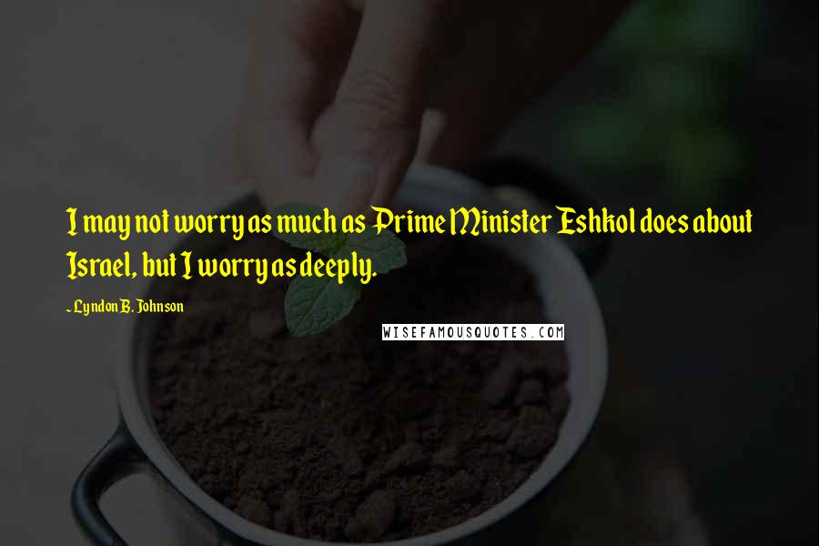 Lyndon B. Johnson Quotes: I may not worry as much as Prime Minister Eshkol does about Israel, but I worry as deeply.