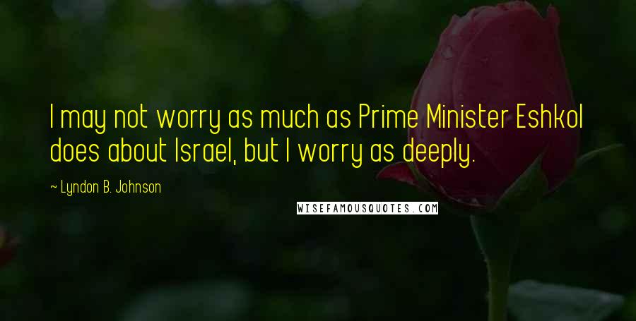 Lyndon B. Johnson Quotes: I may not worry as much as Prime Minister Eshkol does about Israel, but I worry as deeply.