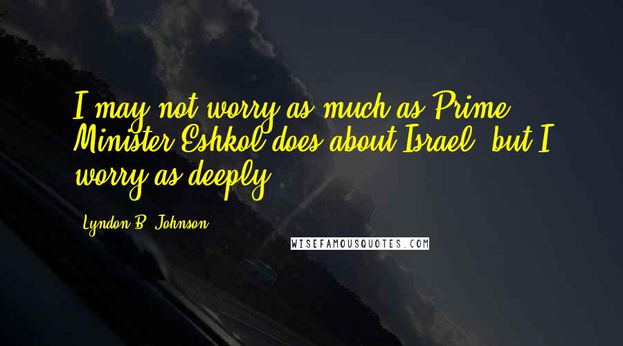 Lyndon B. Johnson Quotes: I may not worry as much as Prime Minister Eshkol does about Israel, but I worry as deeply.
