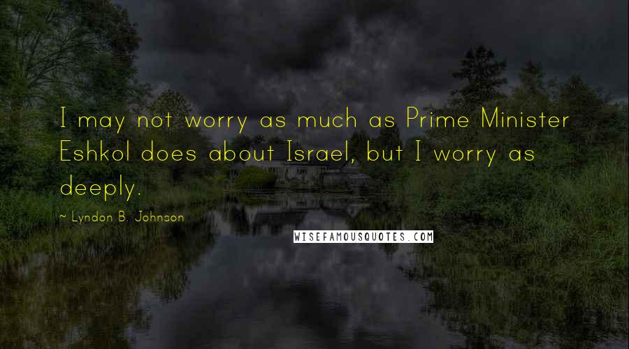 Lyndon B. Johnson Quotes: I may not worry as much as Prime Minister Eshkol does about Israel, but I worry as deeply.