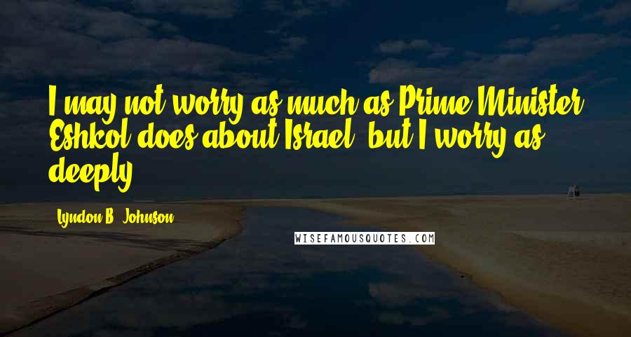 Lyndon B. Johnson Quotes: I may not worry as much as Prime Minister Eshkol does about Israel, but I worry as deeply.