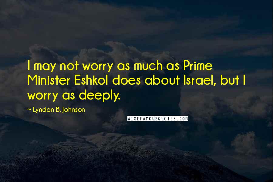 Lyndon B. Johnson Quotes: I may not worry as much as Prime Minister Eshkol does about Israel, but I worry as deeply.