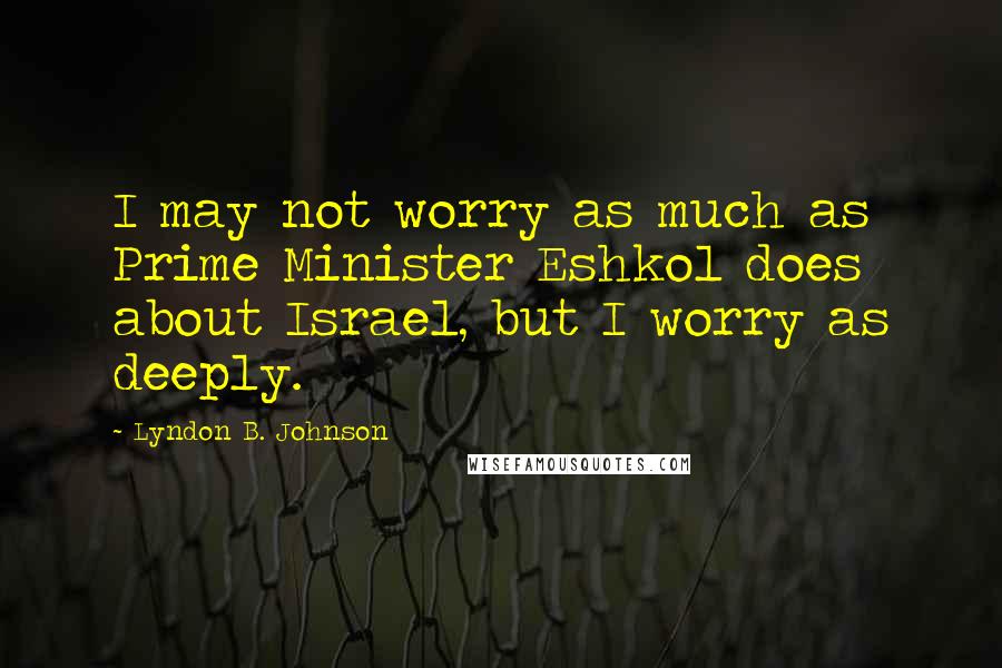 Lyndon B. Johnson Quotes: I may not worry as much as Prime Minister Eshkol does about Israel, but I worry as deeply.