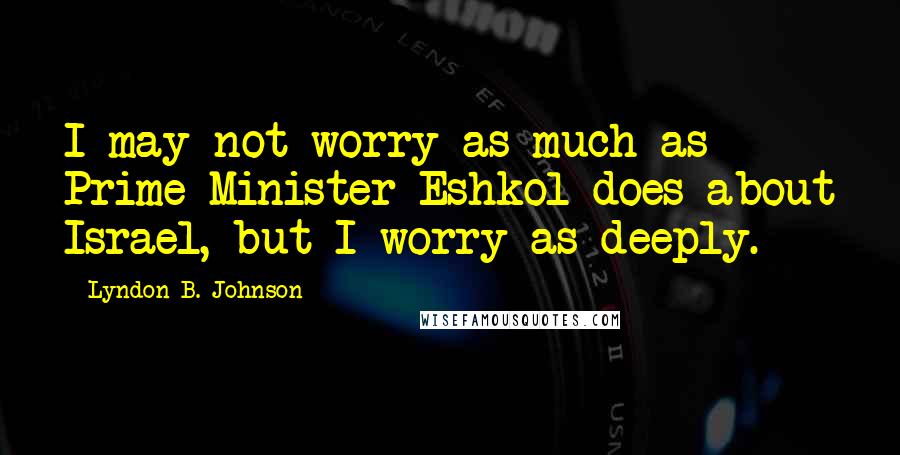 Lyndon B. Johnson Quotes: I may not worry as much as Prime Minister Eshkol does about Israel, but I worry as deeply.