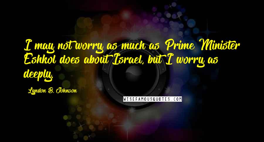 Lyndon B. Johnson Quotes: I may not worry as much as Prime Minister Eshkol does about Israel, but I worry as deeply.
