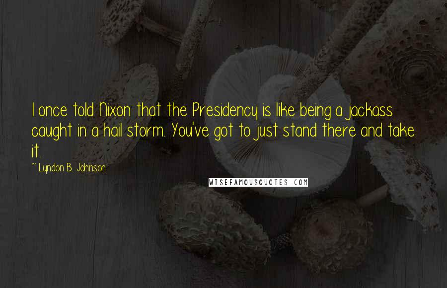 Lyndon B. Johnson Quotes: I once told Nixon that the Presidency is like being a jackass caught in a hail storm. You've got to just stand there and take it.