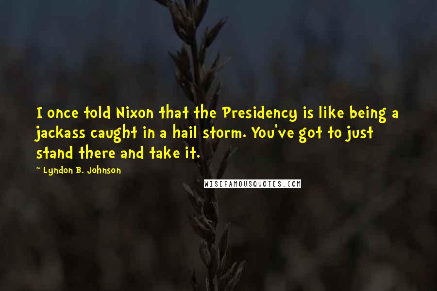 Lyndon B. Johnson Quotes: I once told Nixon that the Presidency is like being a jackass caught in a hail storm. You've got to just stand there and take it.
