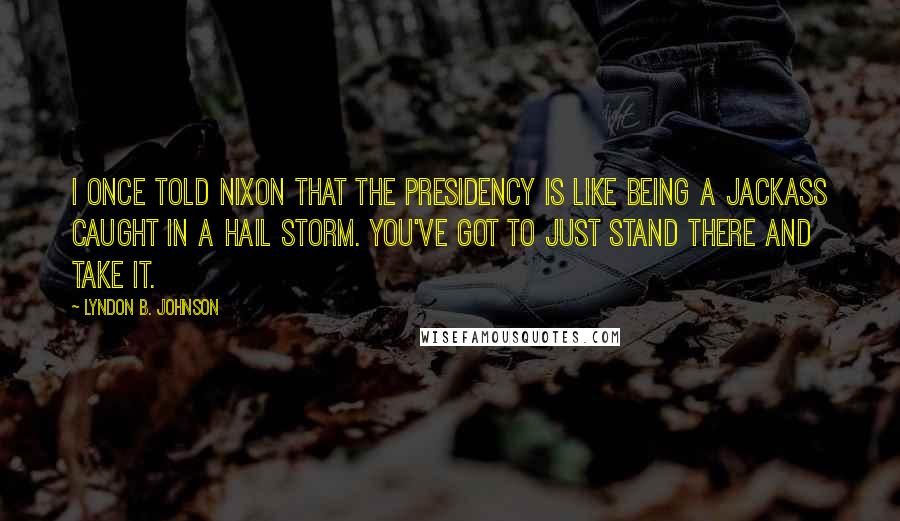 Lyndon B. Johnson Quotes: I once told Nixon that the Presidency is like being a jackass caught in a hail storm. You've got to just stand there and take it.