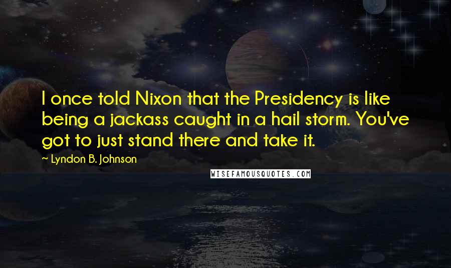 Lyndon B. Johnson Quotes: I once told Nixon that the Presidency is like being a jackass caught in a hail storm. You've got to just stand there and take it.