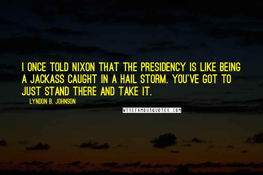 Lyndon B. Johnson Quotes: I once told Nixon that the Presidency is like being a jackass caught in a hail storm. You've got to just stand there and take it.