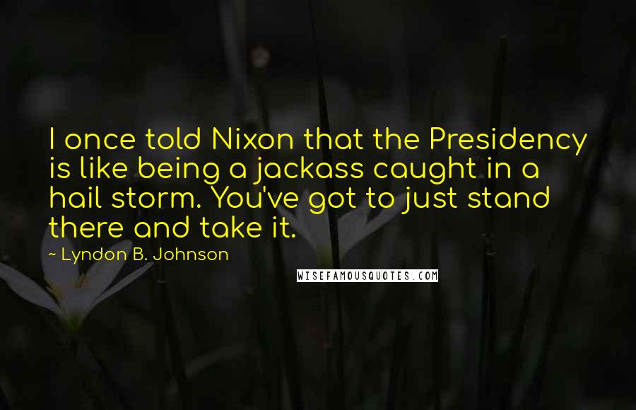 Lyndon B. Johnson Quotes: I once told Nixon that the Presidency is like being a jackass caught in a hail storm. You've got to just stand there and take it.